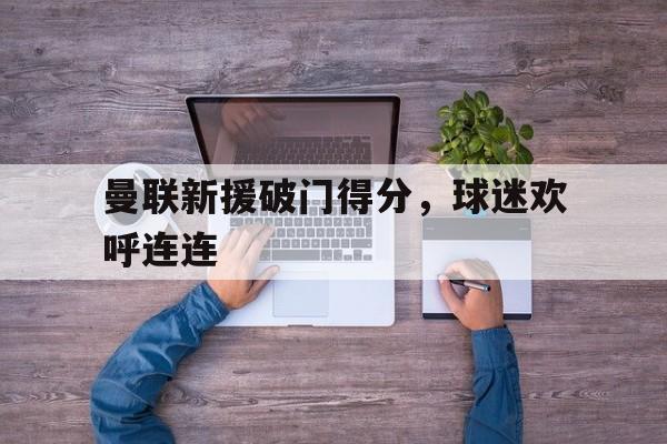 开云体育网页版登录入口-包含曼联新援破门得分，球迷欢呼连连的词条