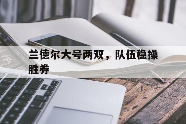 开云体育链接-兰德尔大号两双，队伍稳操胜券的简单介绍